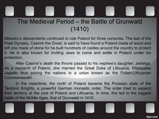 The Medieval Period – the Battle of Grunwald
                         (1410)
Mieszko’s descendants continued to rule Poland for three centuries. The last of the
Piast Dynasty, Casimir the Great, is said to have found a Poland made of wood and
left one made of stone for he built hundreds of castles around the country to protect
it. He is also known for inviting Jews to come and settle in Poland under his
protection.
       After Casimir’s death the throne passed to his nephew’s daughter, Jadwiga.
As a monarch of Poland, she married the Great Duke of Lithuania, Wladyslaw
Jagiello thus joining the nations in a union known as the Polish-Lithuanian
Commonwealth.
       In the meantime, the north of Poland became the Prussian state of the
Teutonic Knights, a powerful German monastic order. The order tried to expand
their territory at the cost of Poland and Lithuania. In time, this led to the biggest
battle of the Middle Ages, that of Grunwald in 1410.
 