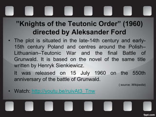 ”Knights of the Teutonic Order” (1960)
       directed by Aleksander Ford
• The plot is situated in the late-14th century and early-
  15th century Poland and centres around the Polish–
  Lithuanian–Teutonic War and the final Battle of
  Grunwald. It is based on the novel of the same title
  written by Henryk Sienkiewicz.
  It was released on 15 July 1960 on the 550th
  anniversary of the battle of Grunwald.
                                              ( source: Wikipedia)

• Watch: http://youtu.be/ruivAt3_Tnw
 