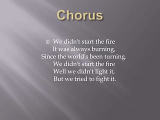   We didn't start the fire
    It was always burning,
Since the world's been turning.
    We didn't start the fire
    Well we didn't light it,
    But we tried to fight it.
 