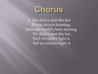   We didn't start the fire
    It was always burning,
Since the world's been turning.
    We didn't start the fire
    Well we didn't light it,
    But we tried to fight it.
 