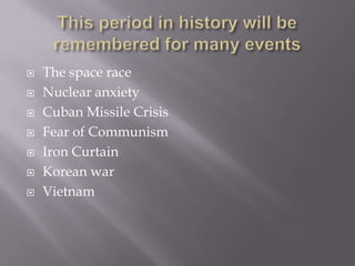    The space race
   Nuclear anxiety
   Cuban Missile Crisis
   Fear of Communism
   Iron Curtain
   Korean war
   Vietnam
 
