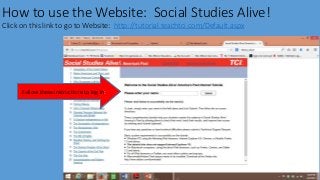 How to use the Website: Social Studies Alive!
Click on this link to go to Website: http://tutorial.teachtci.com/Default.aspx
Follow these instructions to log in:
 