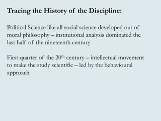 Tracing the History of the Discipline:
Political Science like all social science developed out of
moral philosophy – institutional analysis dominated the
last half of the nineteenth century
First quarter of the 20th century – intellectual movement
to make the study scientific – led by the behavioural
approach
 
