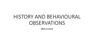 HISTORY AND BEHAVIOURAL
OBSERVATIONS
S&B Lesson2
 