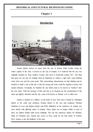 HISTORICAL AND CULTURAL RICHNESS OF JAMMU
Page 1
Chapter 1
Introduction
Jammu district derives its name from the city of Jammu which besides being the
winter capital of the state, is known as the city of temples. It is believed that the city was
originally founded by Raja Jamboo Lochan who lived in fourteenth century B.C. The Raja
had gone out one day for hunting when he happened to witness a tiger and a goat drinking
water from one and the same pond. This extraordinary phenomenon set him thinking and he
decided to build a city at this site so that the strong and weak could live together in peace and
mutual tolerance. Eventually, he founded the city which came to be known as "Jamboo" after
his own name. With the passage of time and due to its frequent use the pronunciation of the
name got slightly distorted and the city, came to be known as 'Jammu' as it is called now
Jammu is situated on a hillock, on the bank of river Tawi and is bound by Udhampur
district in the north and northeast, Kathua district in the east and southeast, Pakistan
(Sialkote) in west and Rajauri district and POK (Bhimber) in the northwest. Its skyline was
once dotted with glittering spires of temples. These spikes are no longer visible as most of
these are hidden behind multi storey buildings. The city has numerous shrines for Muslims,
Sikhs & Christians also. Jammu also serves as base camp for the holy shrine of Vaishno
Devi. Jammu is also the Railhead of the state.
 