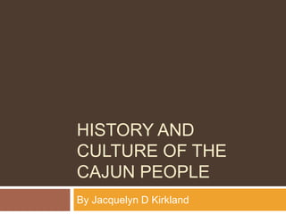 HISTORY AND
CULTURE OF THE
CAJUN PEOPLE
By Jacquelyn D Kirkland
 