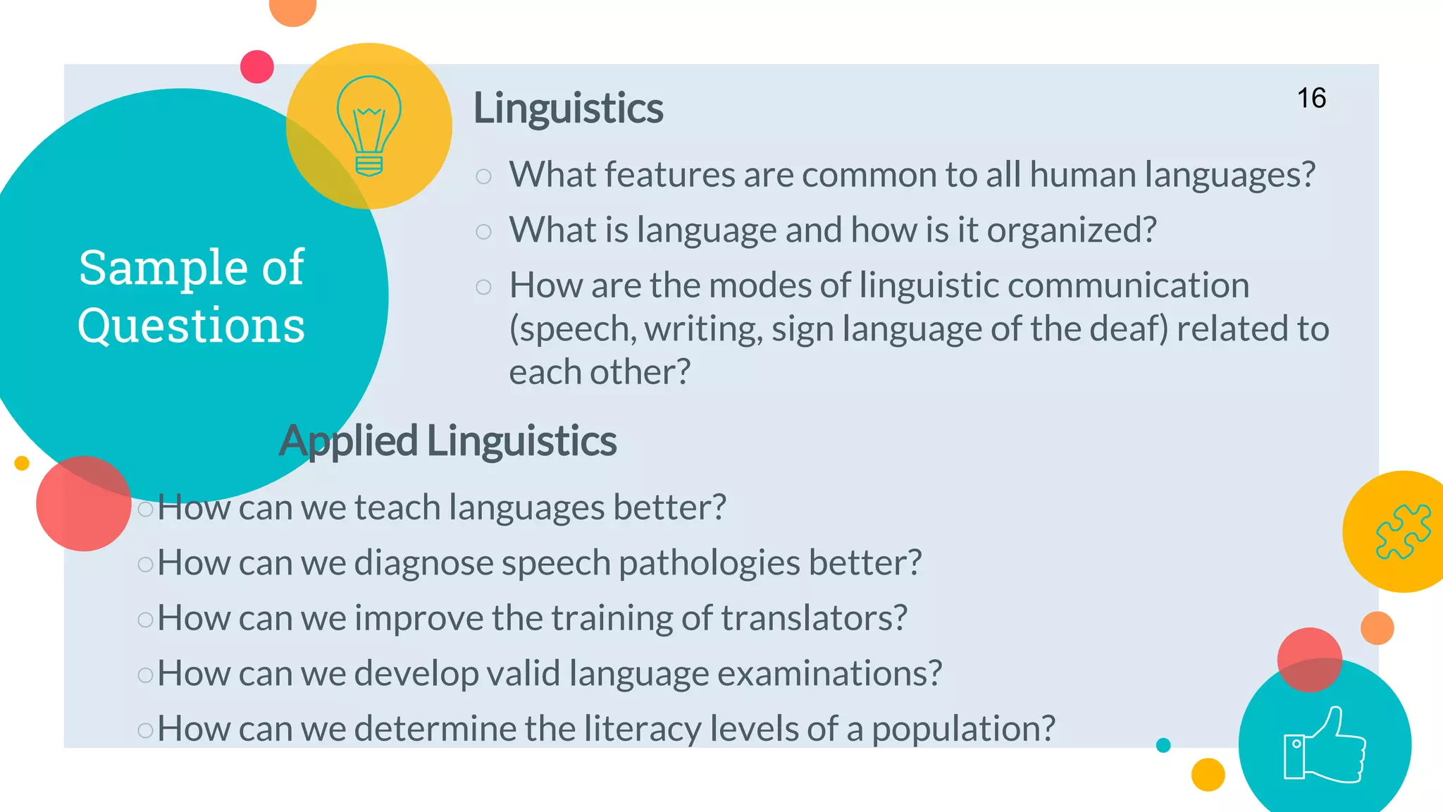 Linguistics
○ What features are common to all human languages?
○ What is language and how is it organized?
○ How are the modes of linguistic communication
(speech, writing, sign language of the deaf) related to
each other?
Sample of
Questions
Applied Linguistics
○How can we teach languages better?
○How can we diagnose speech pathologies better?
○How can we improve the training of translators?
○How can we develop valid language examinations?
○How can we determine the literacy levels of a population?
16
 