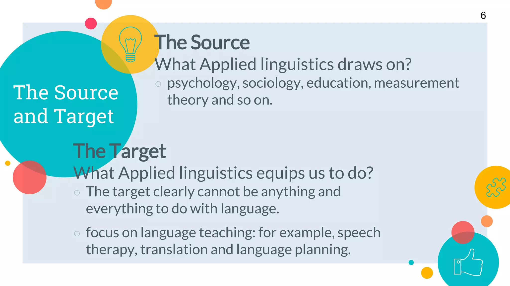 The Source
and Target
The Source
What Applied linguistics draws on?
○ psychology, sociology, education, measurement
theory and so on.
6
The Target
What Applied linguistics equips us to do?
○ The target clearly cannot be anything and
everything to do with language.
○ focus on language teaching: for example, speech
therapy, translation and language planning.
 