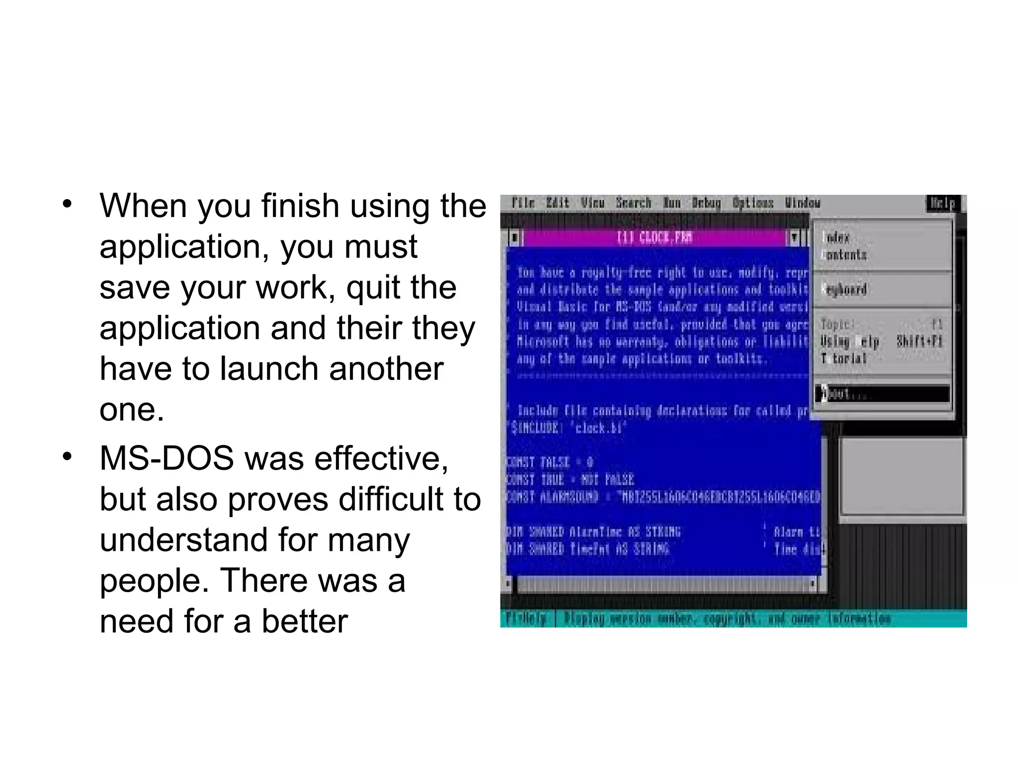 • When you finish using the
application, you must
save your work, quit the
application and their they
have to launch another
one.
• MS DOS was effective,‑
but also proves difficult to
understand for many
people. There was a
need for a better
 
