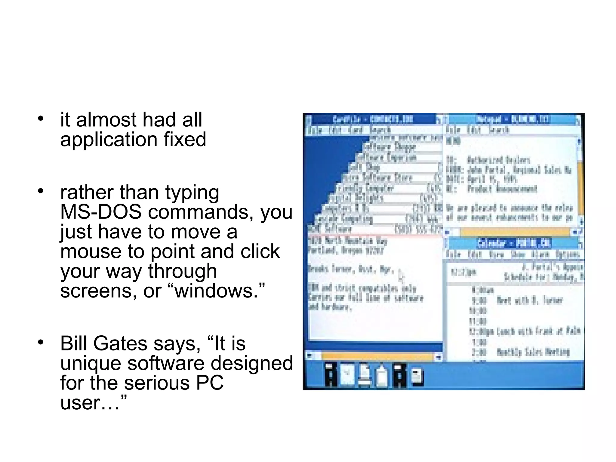 • it almost had all
application fixed
• rather than typing
MS DOS commands, you‑
just have to move a
mouse to point and click
your way through
screens, or “windows.”
• Bill Gates says, “It is
unique software designed
for the serious PC
user…”
 