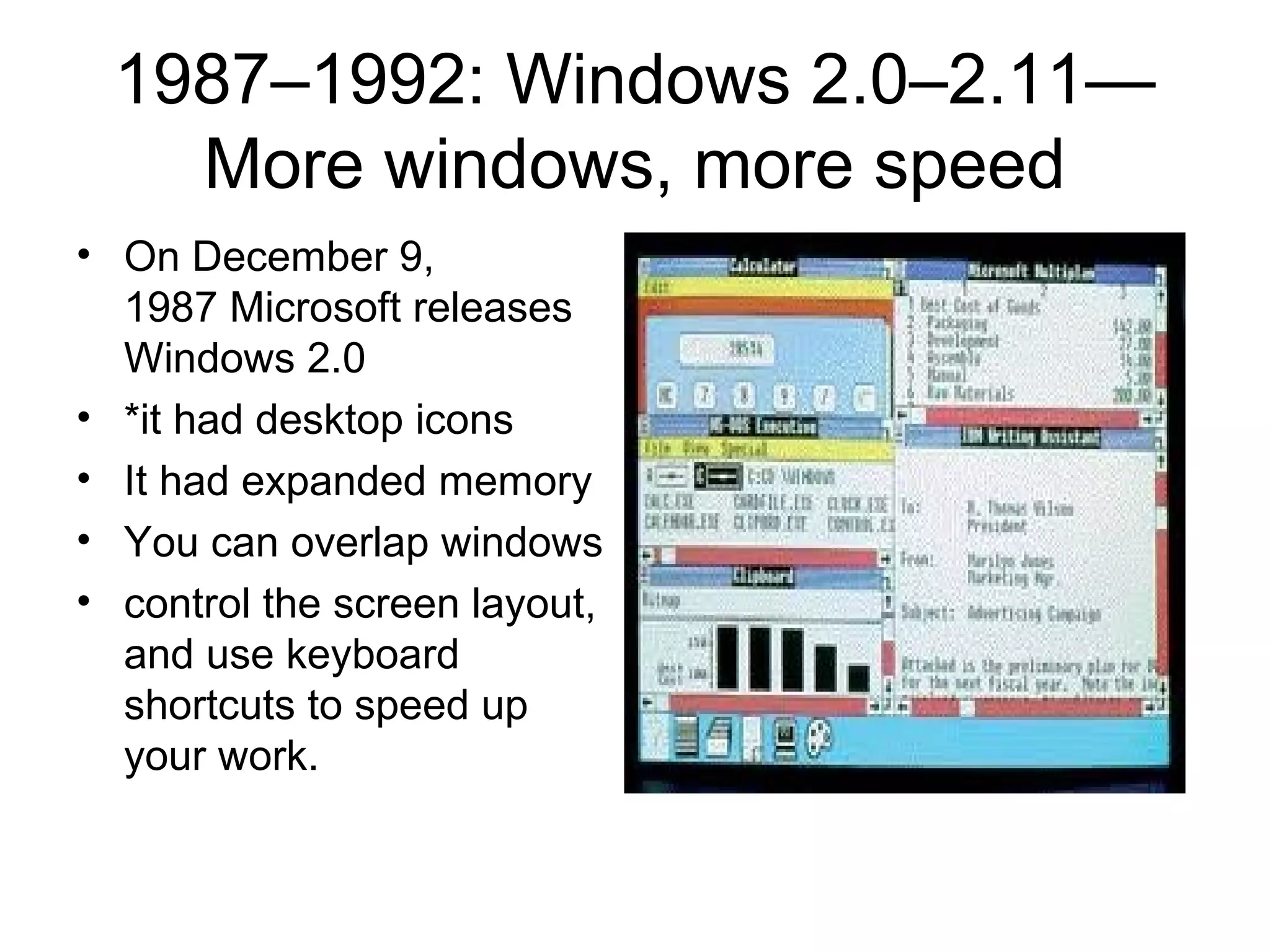 1987–1992: Windows 2.0–2.11—
More windows, more speed
• On December 9,
1987 Microsoft releases
Windows 2.0
• *it had desktop icons
• It had expanded memory
• You can overlap windows
• control the screen layout,
and use keyboard
shortcuts to speed up
your work.
 