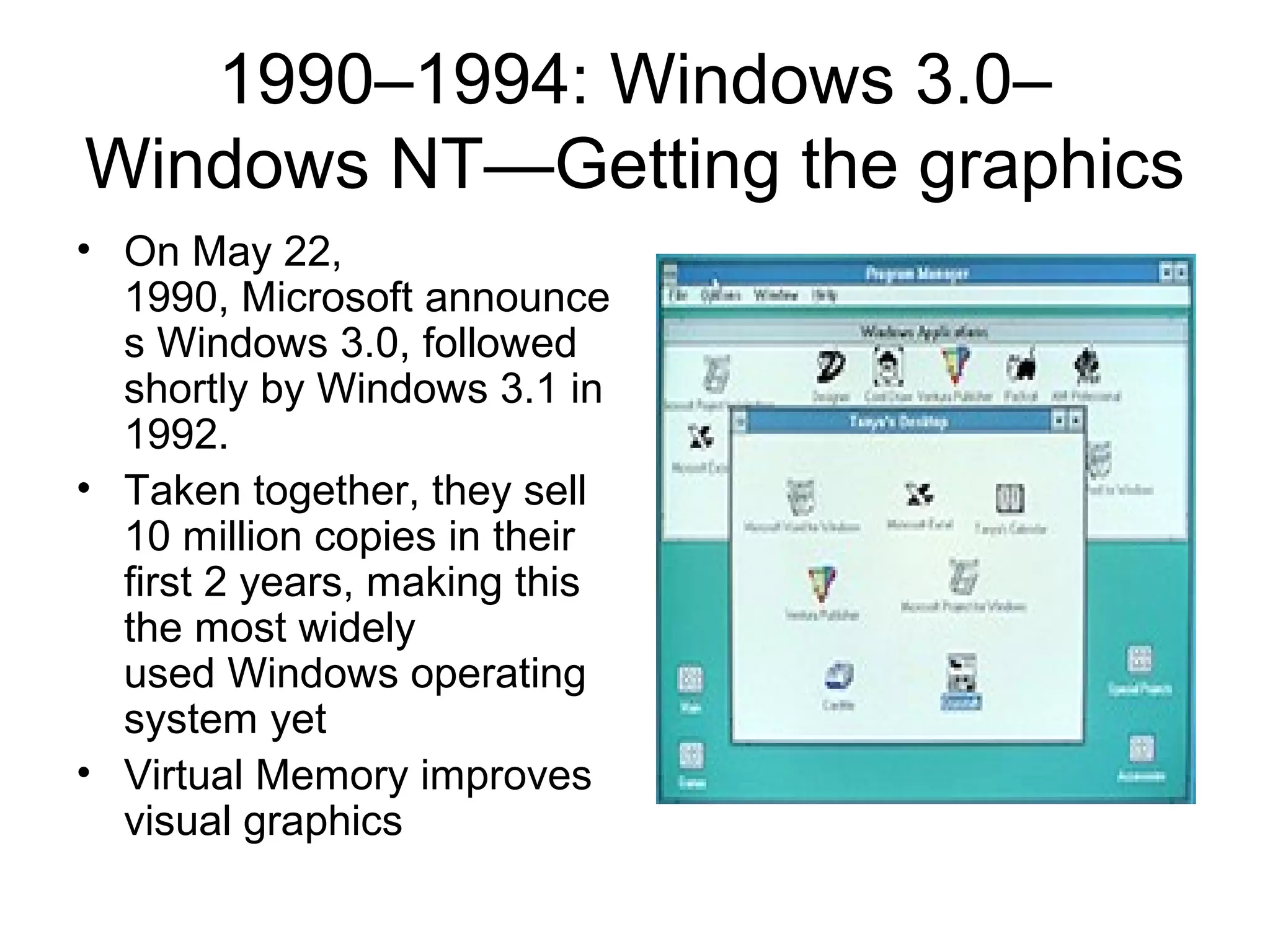 1990–1994: Windows 3.0–
Windows NT—Getting the graphics
• On May 22,
1990, Microsoft announce
s Windows 3.0, followed
shortly by Windows 3.1 in
1992.
• Taken together, they sell
10 million copies in their
first 2 years, making this
the most widely
used Windows operating
system yet
• Virtual Memory improves
visual graphics
 