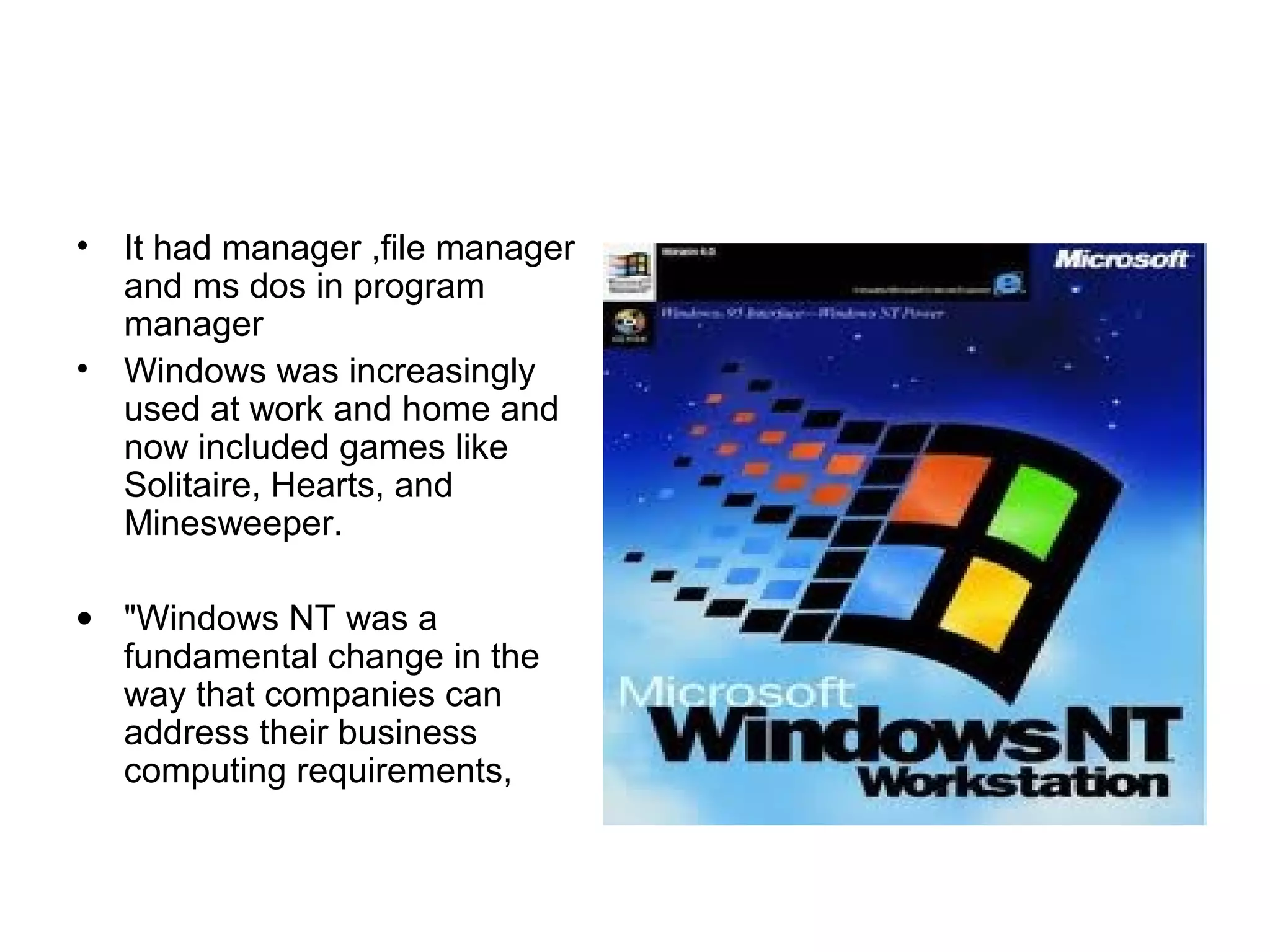 • It had manager ,file manager
and ms dos in program
manager
• Windows was increasingly
used at work and home and
now included games like
Solitaire, Hearts, and
Minesweeper.
• "Windows NT was a
fundamental change in the
way that companies can
address their business
computing requirements,
 