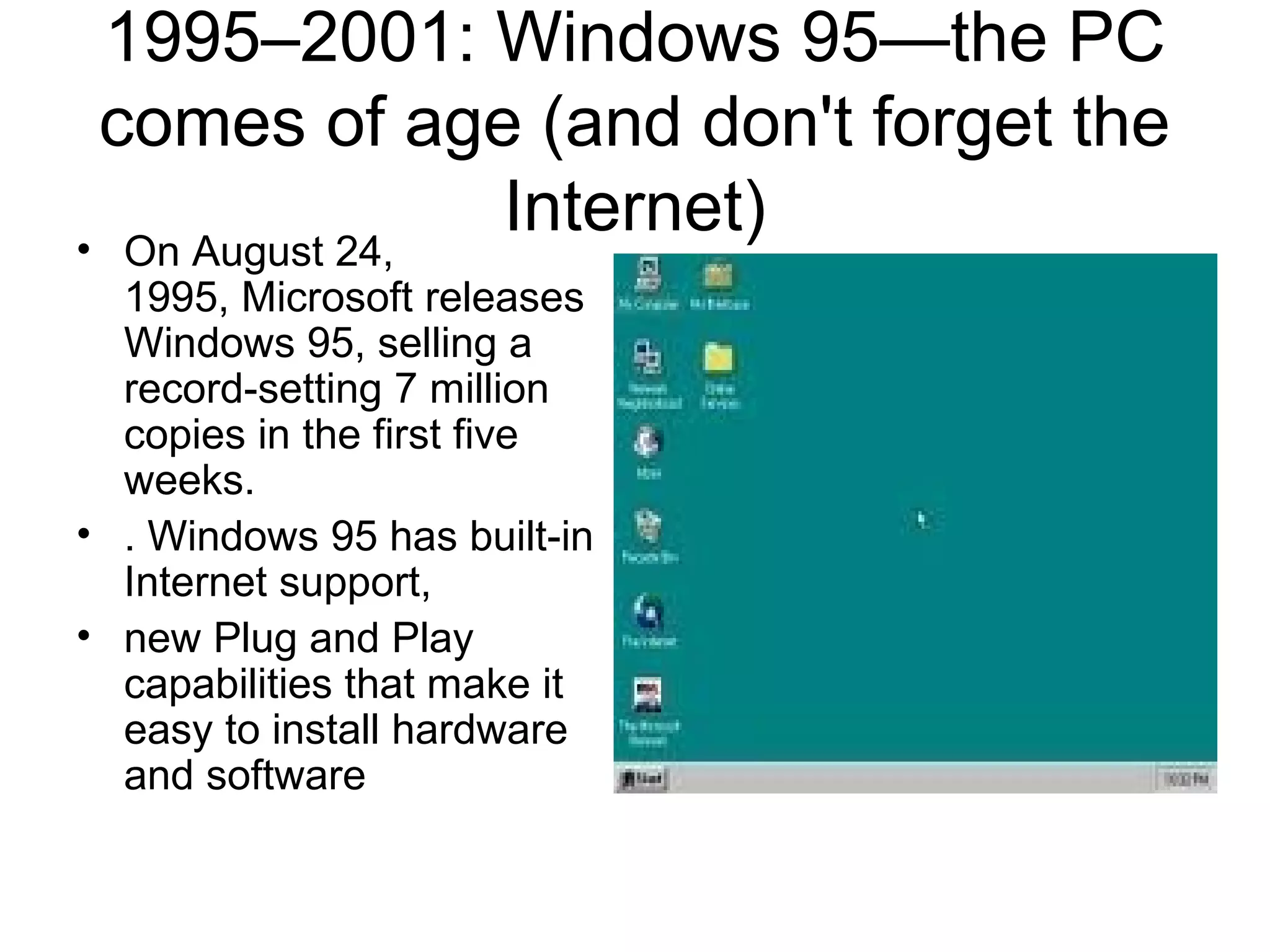 1995–2001: Windows 95—the PC
comes of age (and don't forget the
Internet)• On August 24,
1995, Microsoft releases
Windows 95, selling a
record-setting 7 million
copies in the first five
weeks.
• . Windows 95 has built-in
Internet support,
• new Plug and Play
capabilities that make it
easy to install hardware
and software
 