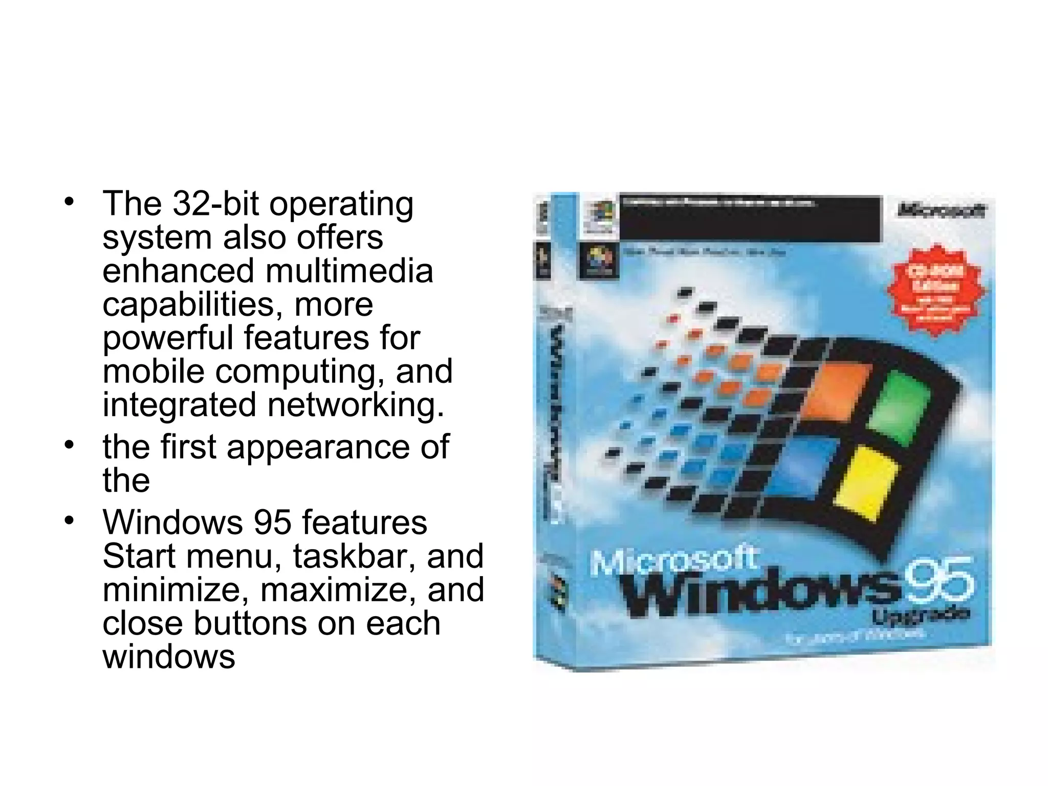 • The 32-bit operating
system also offers
enhanced multimedia
capabilities, more
powerful features for
mobile computing, and
integrated networking.
• the first appearance of
the
• Windows 95 features
Start menu, taskbar, and
minimize, maximize, and
close buttons on each
windows
 