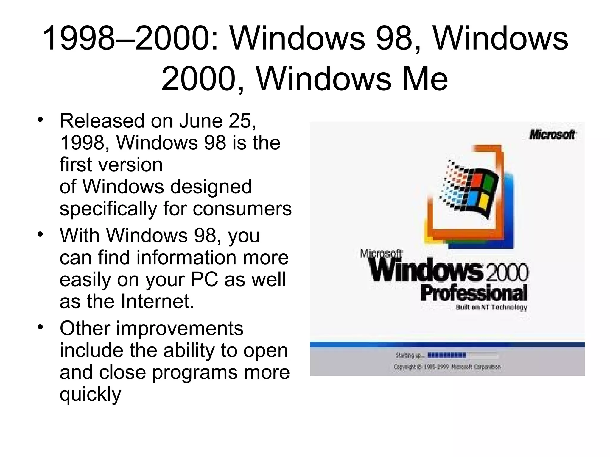 1998–2000: Windows 98, Windows
2000, Windows Me
• Released on June 25,
1998, Windows 98 is the
first version
of Windows designed
specifically for consumers
• With Windows 98, you
can find information more
easily on your PC as well
as the Internet.
• Other improvements
include the ability to open
and close programs more
quickly
 