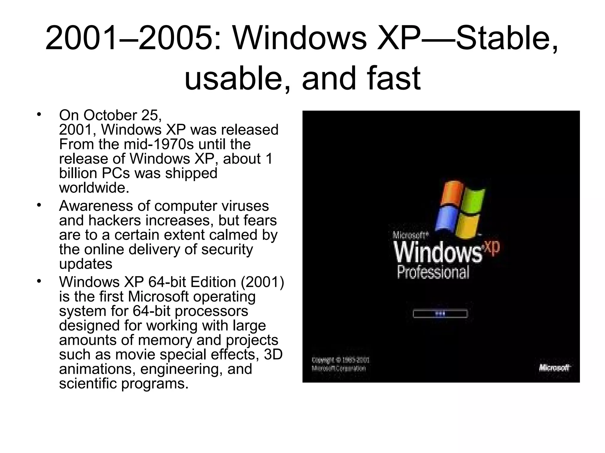 2001–2005: Windows XP—Stable,
usable, and fast
• On October 25,
2001, Windows XP was released
From the mid-1970s until the
release of Windows XP, about 1
billion PCs was shipped
worldwide.
• Awareness of computer viruses
and hackers increases, but fears
are to a certain extent calmed by
the online delivery of security
updates
• Windows XP 64-bit Edition (2001)
is the first Microsoft operating
system for 64-bit processors
designed for working with large
amounts of memory and projects
such as movie special effects, 3D
animations, engineering, and
scientific programs.
 
