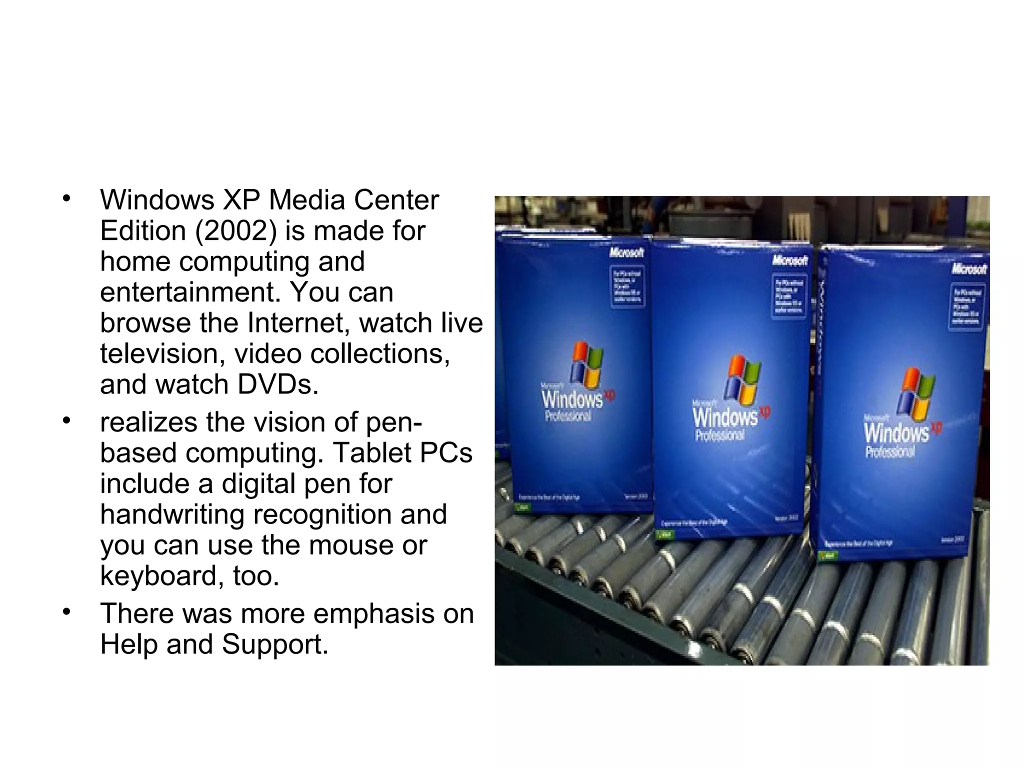 • Windows XP Media Center
Edition (2002) is made for
home computing and
entertainment. You can
browse the Internet, watch live
television, video collections,
and watch DVDs.
• realizes the vision of pen-
based computing. Tablet PCs
include a digital pen for
handwriting recognition and
you can use the mouse or
keyboard, too.
• There was more emphasis on
Help and Support.
 