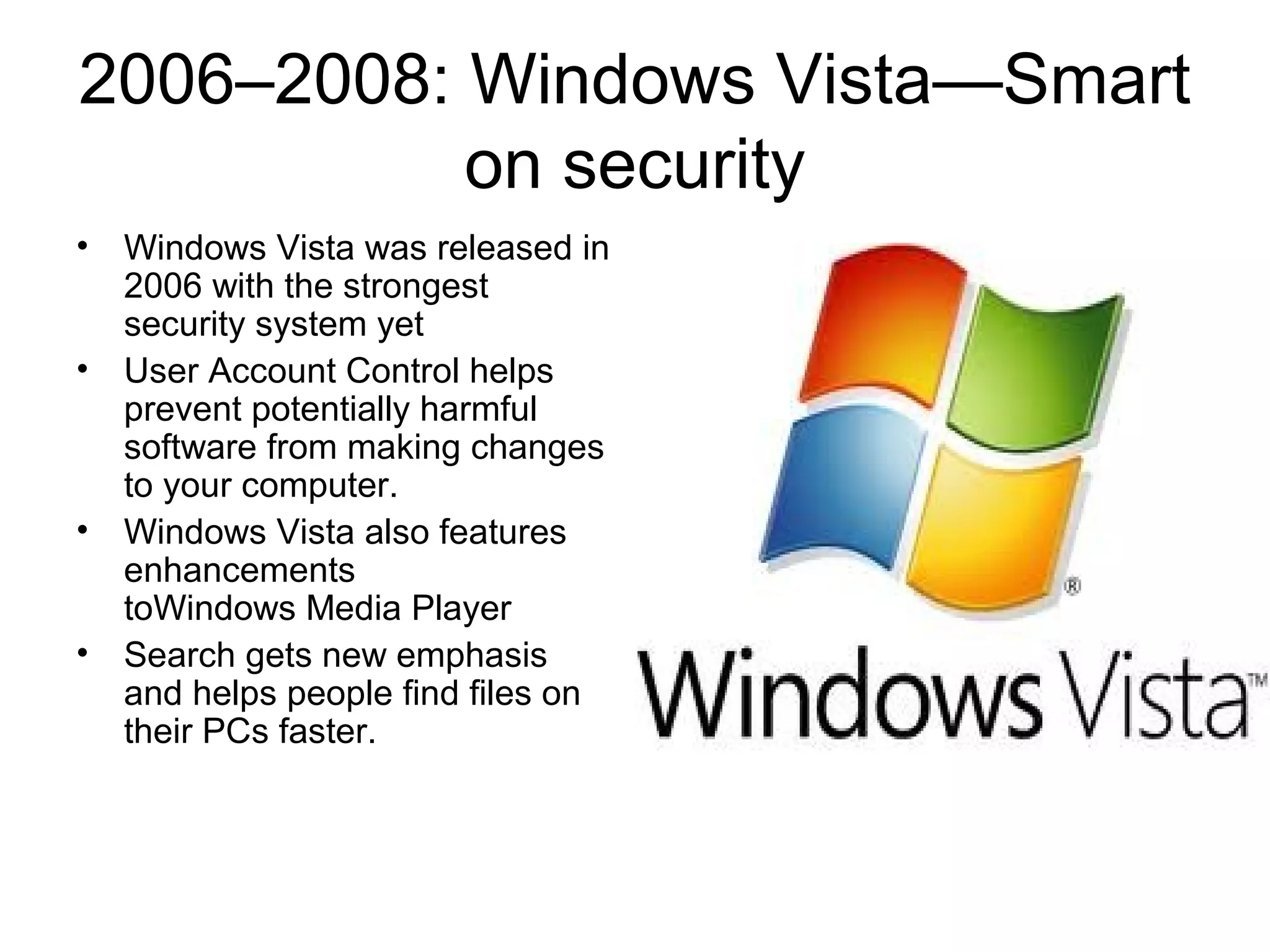 2006–2008: Windows Vista—Smart
on security
• Windows Vista was released in
2006 with the strongest
security system yet
• User Account Control helps
prevent potentially harmful
software from making changes
to your computer.
• Windows Vista also features
enhancements
toWindows Media Player
• Search gets new emphasis
and helps people find files on
their PCs faster.
 