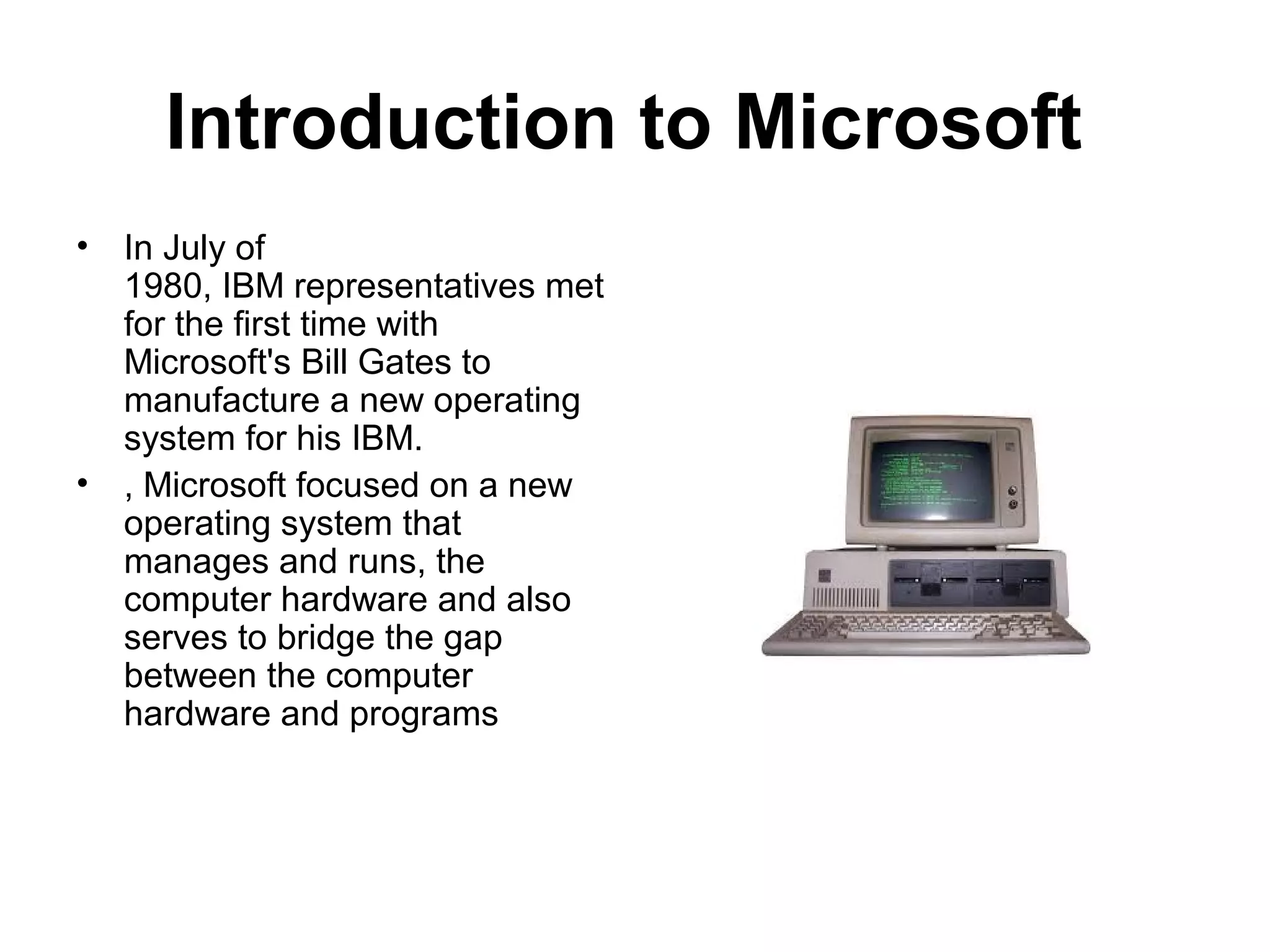 Introduction to Microsoft
• In July of
1980, IBM representatives met
for the first time with
Microsoft's Bill Gates to
manufacture a new operating
system for his IBM.
• , Microsoft focused on a new
operating system that
manages and runs, the
computer hardware and also
serves to bridge the gap
between the computer
hardware and programs
 