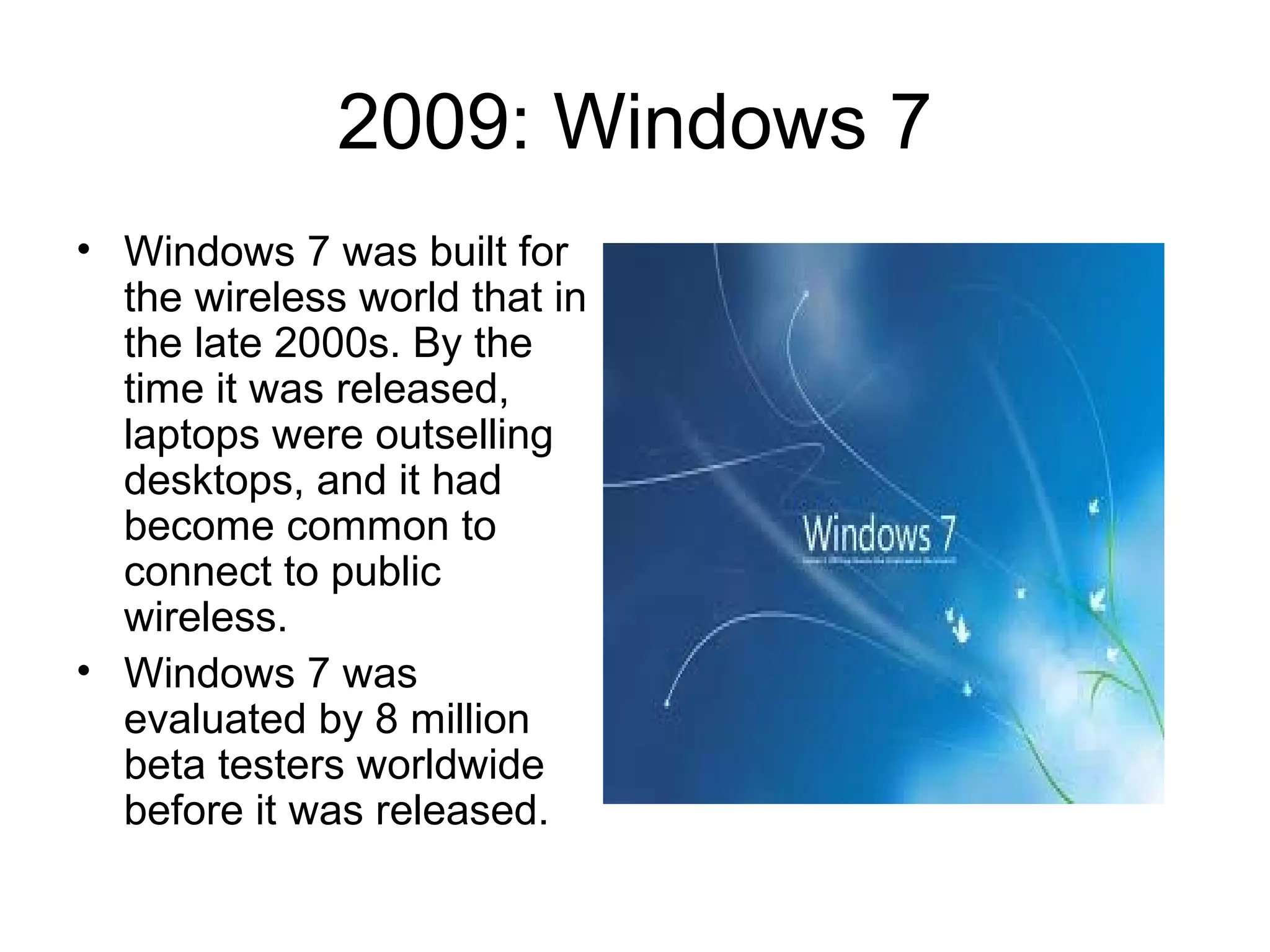 2009: Windows 7
• Windows 7 was built for
the wireless world that in
the late 2000s. By the
time it was released,
laptops were outselling
desktops, and it had
become common to
connect to public
wireless.
• Windows 7 was
evaluated by 8 million
beta testers worldwide
before it was released.
 