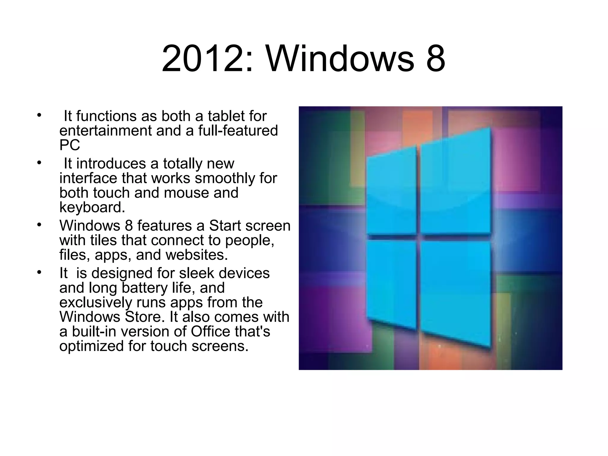 2012: Windows 8
• It functions as both a tablet for
entertainment and a full-featured
PC
• It introduces a totally new
interface that works smoothly for
both touch and mouse and
keyboard.
• Windows 8 features a Start screen
with tiles that connect to people,
files, apps, and websites.
• It is designed for sleek devices
and long battery life, and
exclusively runs apps from the
Windows Store. It also comes with
a built-in version of Office that's
optimized for touch screens.
 