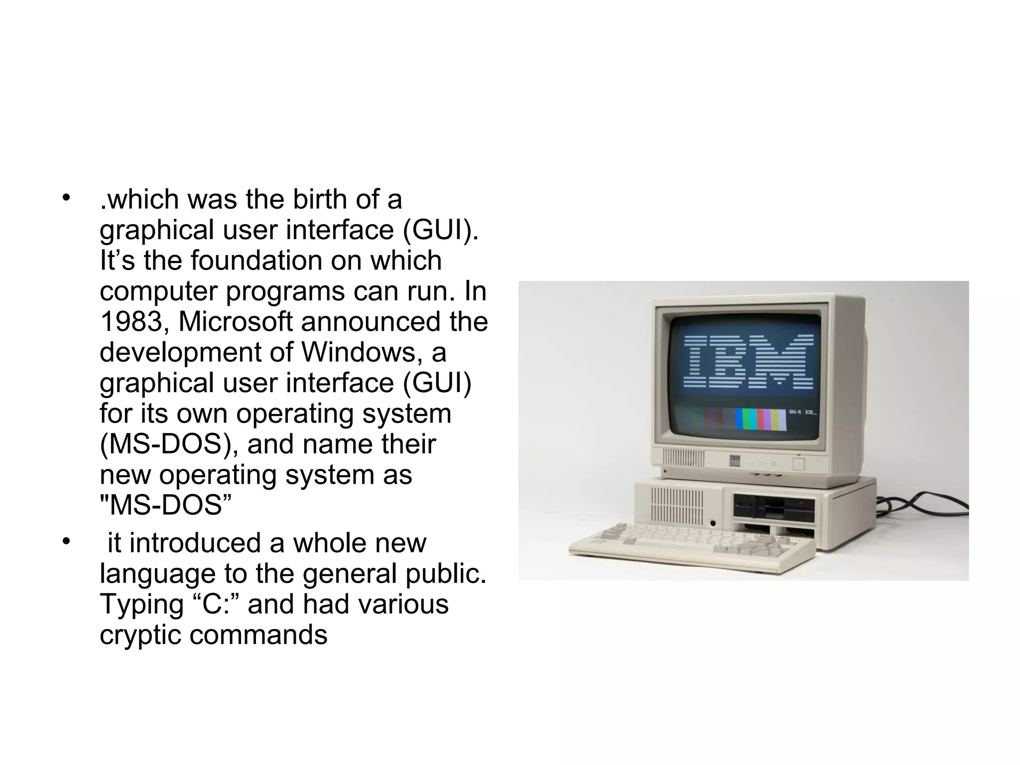 • .which was the birth of a
graphical user interface (GUI).
It’s the foundation on which
computer programs can run. In
1983, Microsoft announced the
development of Windows, a
graphical user interface (GUI)
for its own operating system
(MS-DOS), and name their
new operating system as
"MS DOS”‑
• it introduced a whole new
language to the general public.
Typing “C:” and had various
cryptic commands
 