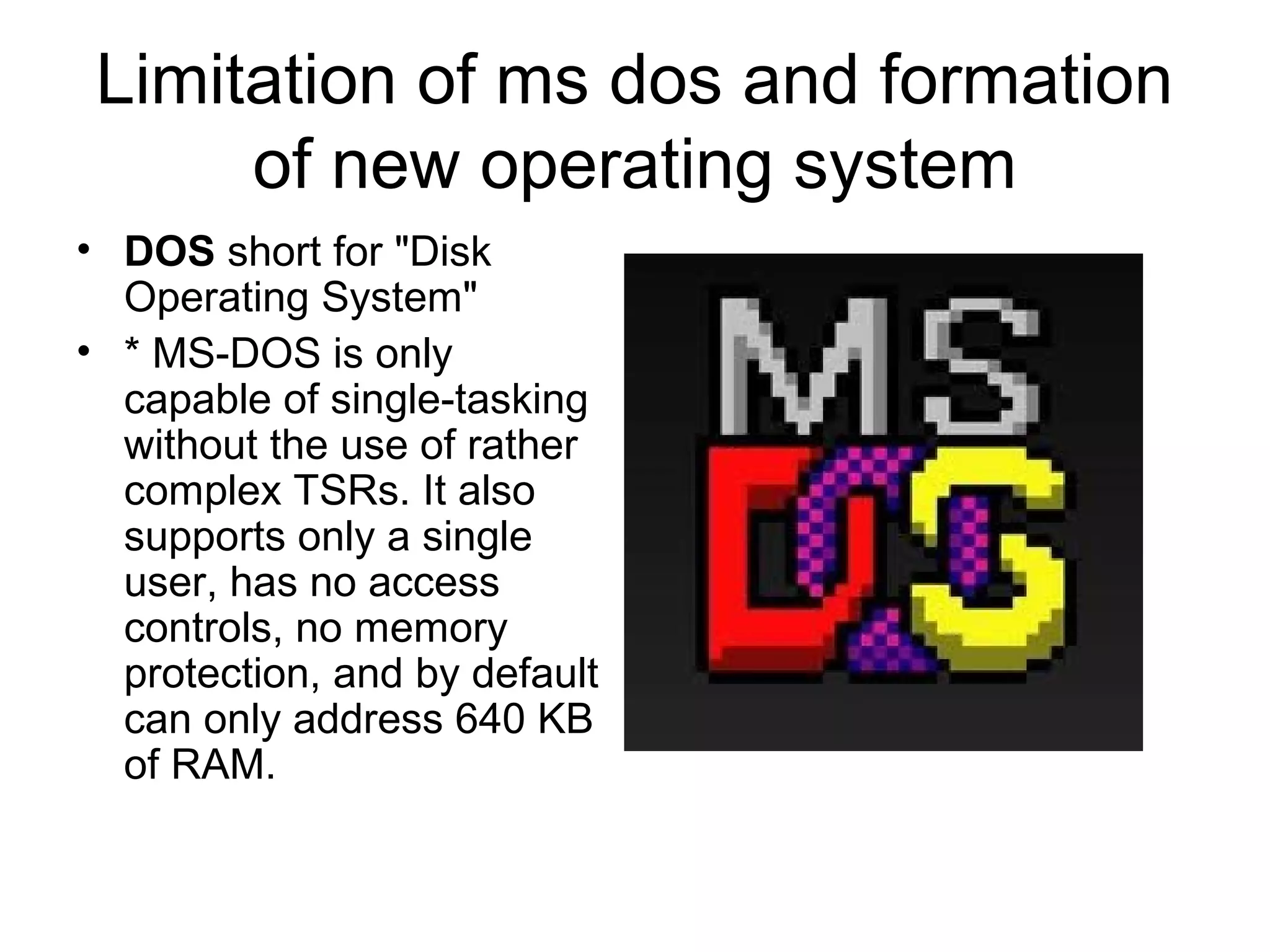 Limitation of ms dos and formation
of new operating system
• DOS short for "Disk
Operating System"
• * MS-DOS is only
capable of single-tasking
without the use of rather
complex TSRs. It also
supports only a single
user, has no access
controls, no memory
protection, and by default
can only address 640 KB
of RAM.
 