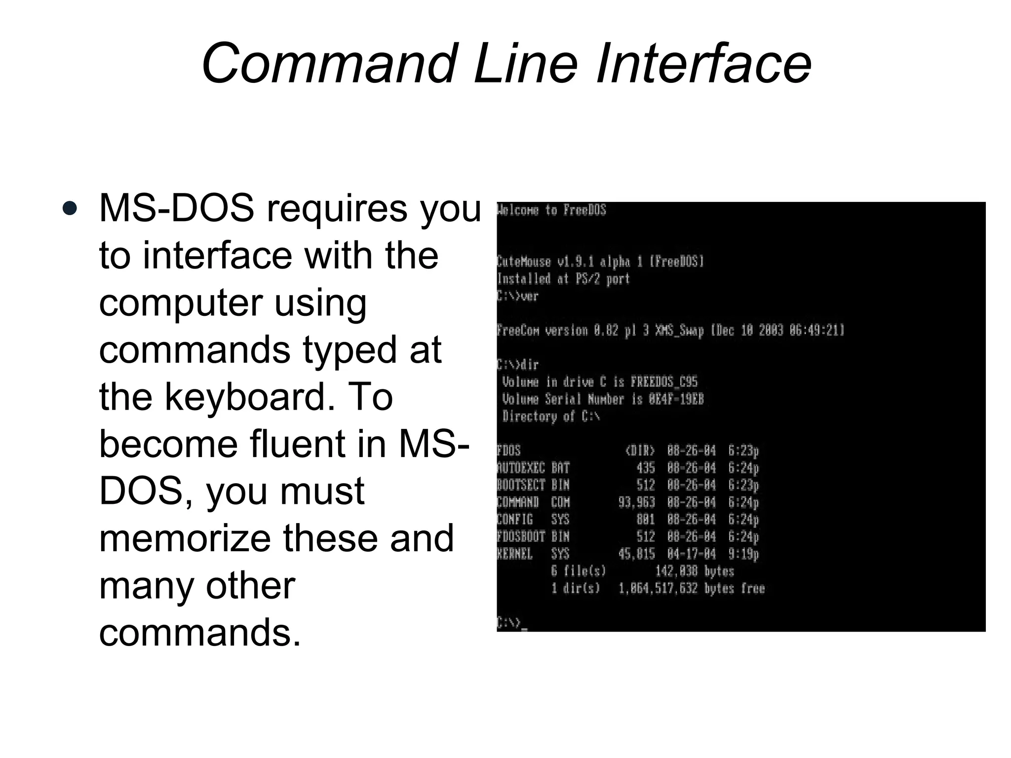 Command Line Interface
• MS-DOS requires you
to interface with the
computer using
commands typed at
the keyboard. To
become fluent in MS-
DOS, you must
memorize these and
many other
commands.
 