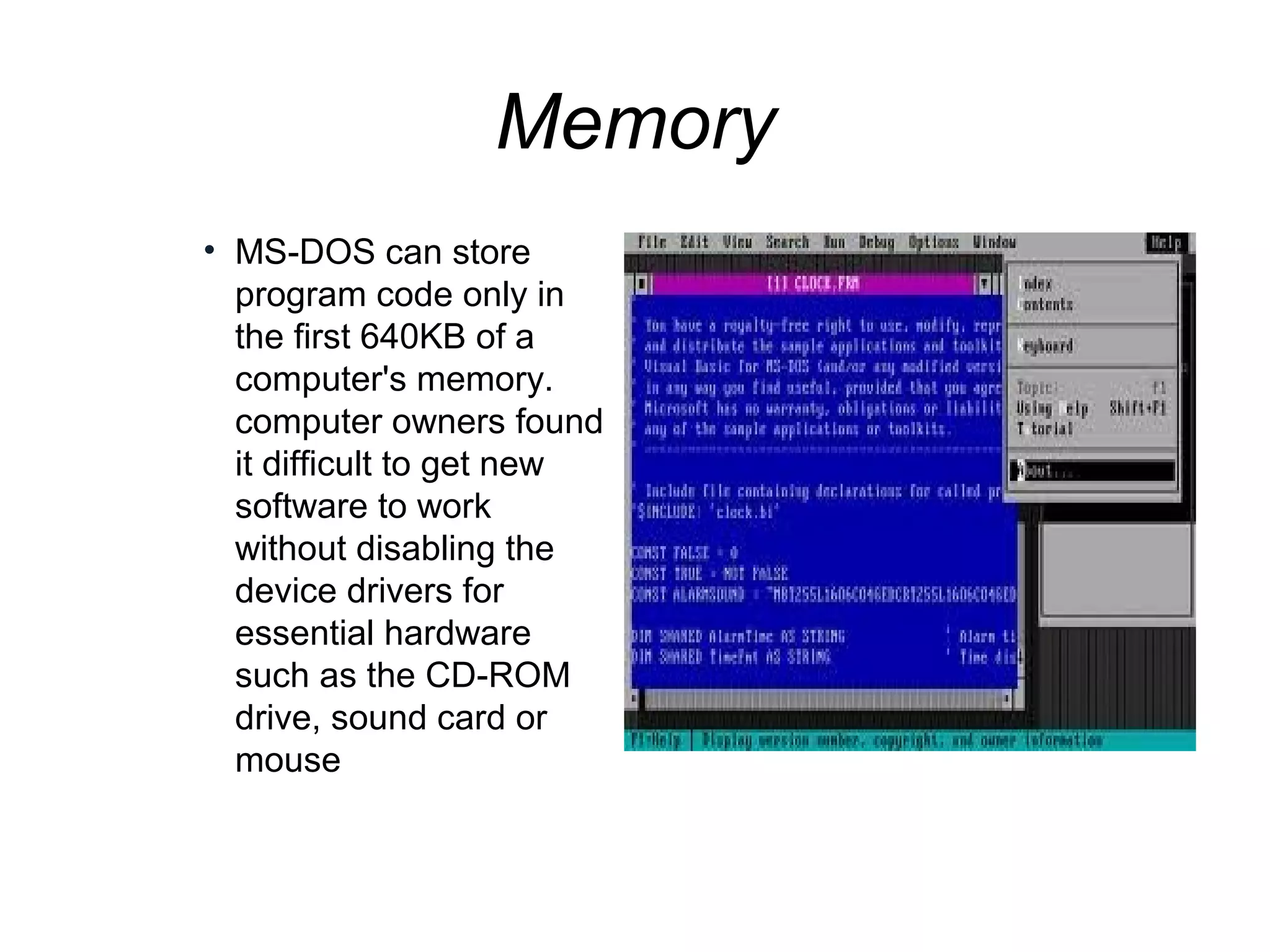 Memory
• MS-DOS can store
program code only in
the first 640KB of a
computer's memory.
computer owners found
it difficult to get new
software to work
without disabling the
device drivers for
essential hardware
such as the CD-ROM
drive, sound card or
mouse
 