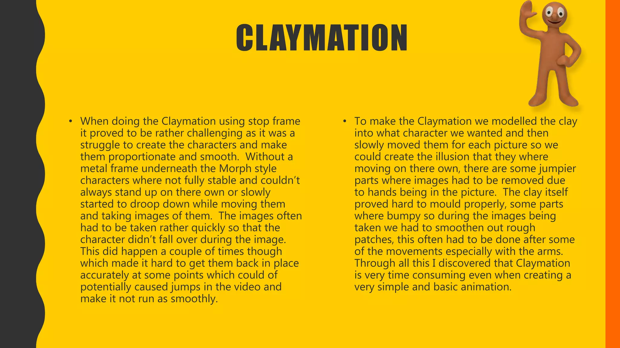 CLAYMATION
• When doing the Claymation using stop frame
it proved to be rather challenging as it was a
struggle to create the characters and make
them proportionate and smooth. Without a
metal frame underneath the Morph style
characters where not fully stable and couldn’t
always stand up on there own or slowly
started to droop down while moving them
and taking images of them. The images often
had to be taken rather quickly so that the
character didn’t fall over during the image.
This did happen a couple of times though
which made it hard to get them back in place
accurately at some points which could of
potentially caused jumps in the video and
make it not run as smoothly.
• To make the Claymation we modelled the clay
into what character we wanted and then
slowly moved them for each picture so we
could create the illusion that they where
moving on there own, there are some jumpier
parts where images had to be removed due
to hands being in the picture. The clay itself
proved hard to mould properly, some parts
where bumpy so during the images being
taken we had to smoothen out rough
patches, this often had to be done after some
of the movements especially with the arms.
Through all this I discovered that Claymation
is very time consuming even when creating a
very simple and basic animation.
 