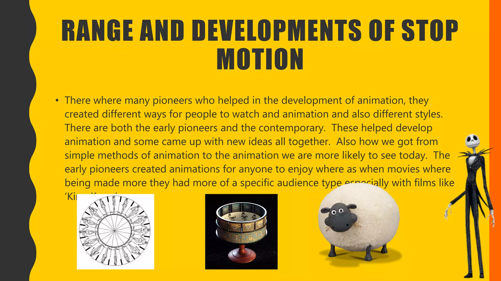 RANGE AND DEVELOPMENTS OF STOP
MOTION
• There where many pioneers who helped in the development of animation, they
created different ways for people to watch and animation and also different styles.
There are both the early pioneers and the contemporary. These helped develop
animation and some came up with new ideas all together. Also how we got from
simple methods of animation to the animation we are more likely to see today. The
early pioneers created animations for anyone to enjoy where as when movies where
being made more they had more of a specific audience type especially with films like
‘King Kong’.
 