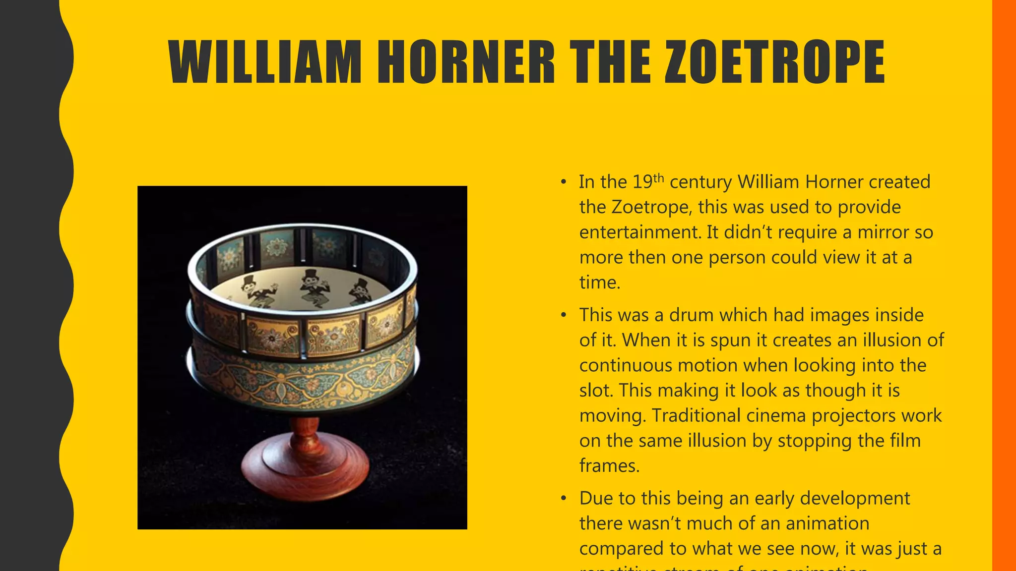WILLIAM HORNER THE ZOETROPE
• In the 19th century William Horner created
the Zoetrope, this was used to provide
entertainment. It didn’t require a mirror so
more then one person could view it at a
time.
• This was a drum which had images inside
of it. When it is spun it creates an illusion of
continuous motion when looking into the
slot. This making it look as though it is
moving. Traditional cinema projectors work
on the same illusion by stopping the film
frames.
• Due to this being an early development
there wasn’t much of an animation
compared to what we see now, it was just a
 