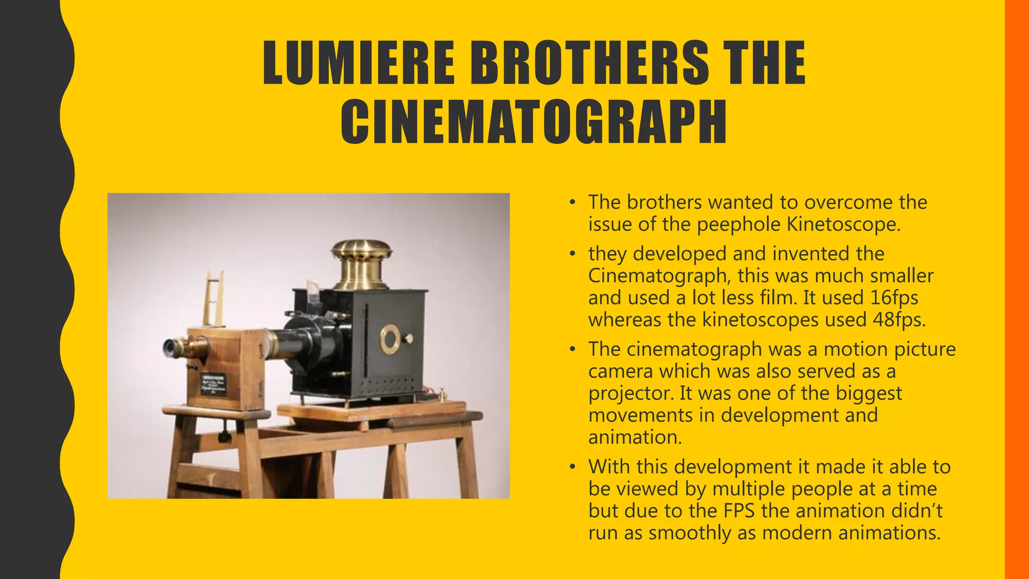 LUMIERE BROTHERS THE
CINEMATOGRAPH
• The brothers wanted to overcome the
issue of the peephole Kinetoscope.
• they developed and invented the
Cinematograph, this was much smaller
and used a lot less film. It used 16fps
whereas the kinetoscopes used 48fps.
• The cinematograph was a motion picture
camera which was also served as a
projector. It was one of the biggest
movements in development and
animation.
• With this development it made it able to
be viewed by multiple people at a time
but due to the FPS the animation didn’t
run as smoothly as modern animations.
 