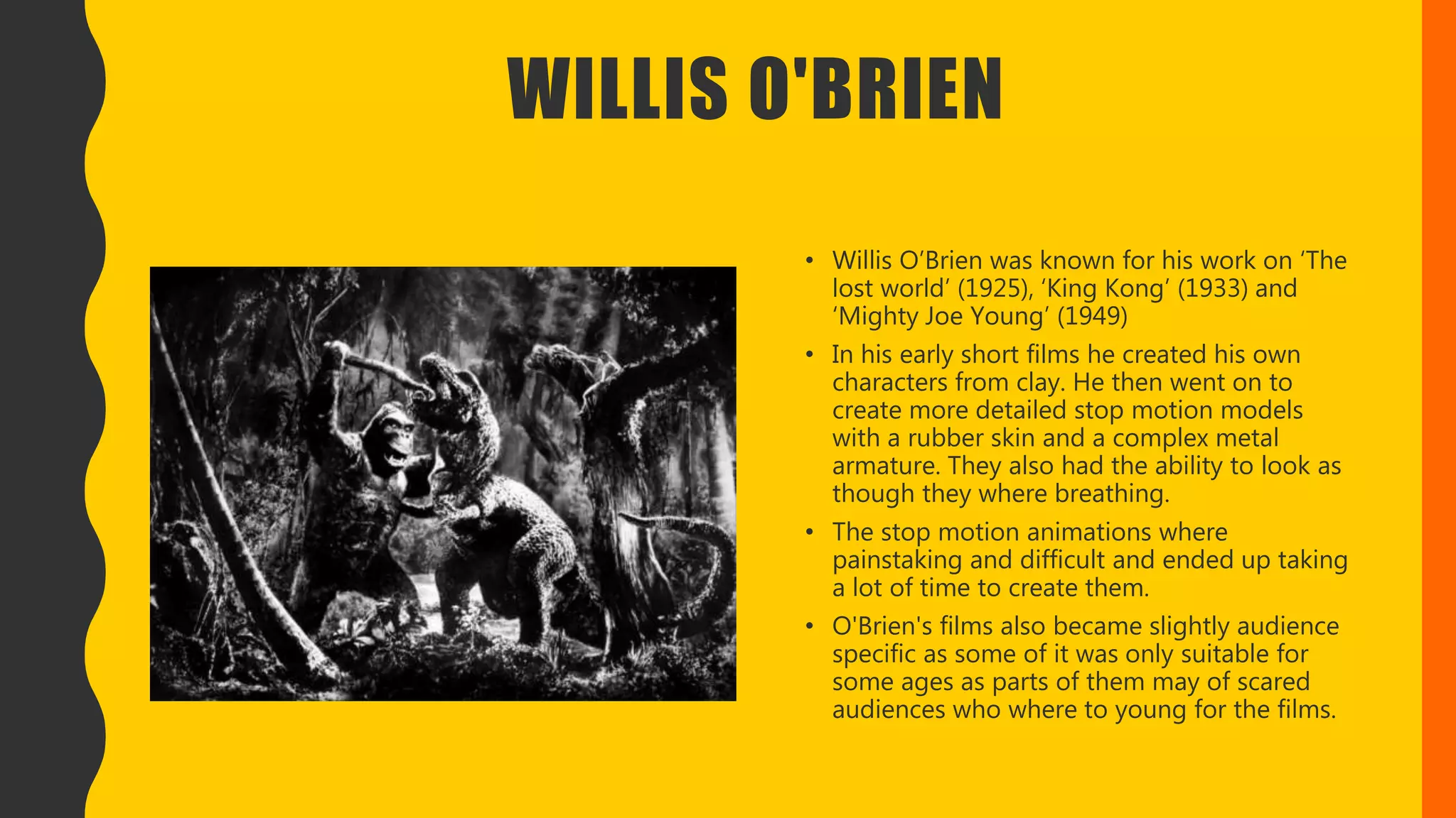 WILLIS O'BRIEN
• Willis O’Brien was known for his work on ‘The
lost world’ (1925), ‘King Kong’ (1933) and
‘Mighty Joe Young’ (1949)
• In his early short films he created his own
characters from clay. He then went on to
create more detailed stop motion models
with a rubber skin and a complex metal
armature. They also had the ability to look as
though they where breathing.
• The stop motion animations where
painstaking and difficult and ended up taking
a lot of time to create them.
• O'Brien's films also became slightly audience
specific as some of it was only suitable for
some ages as parts of them may of scared
audiences who where to young for the films.
 