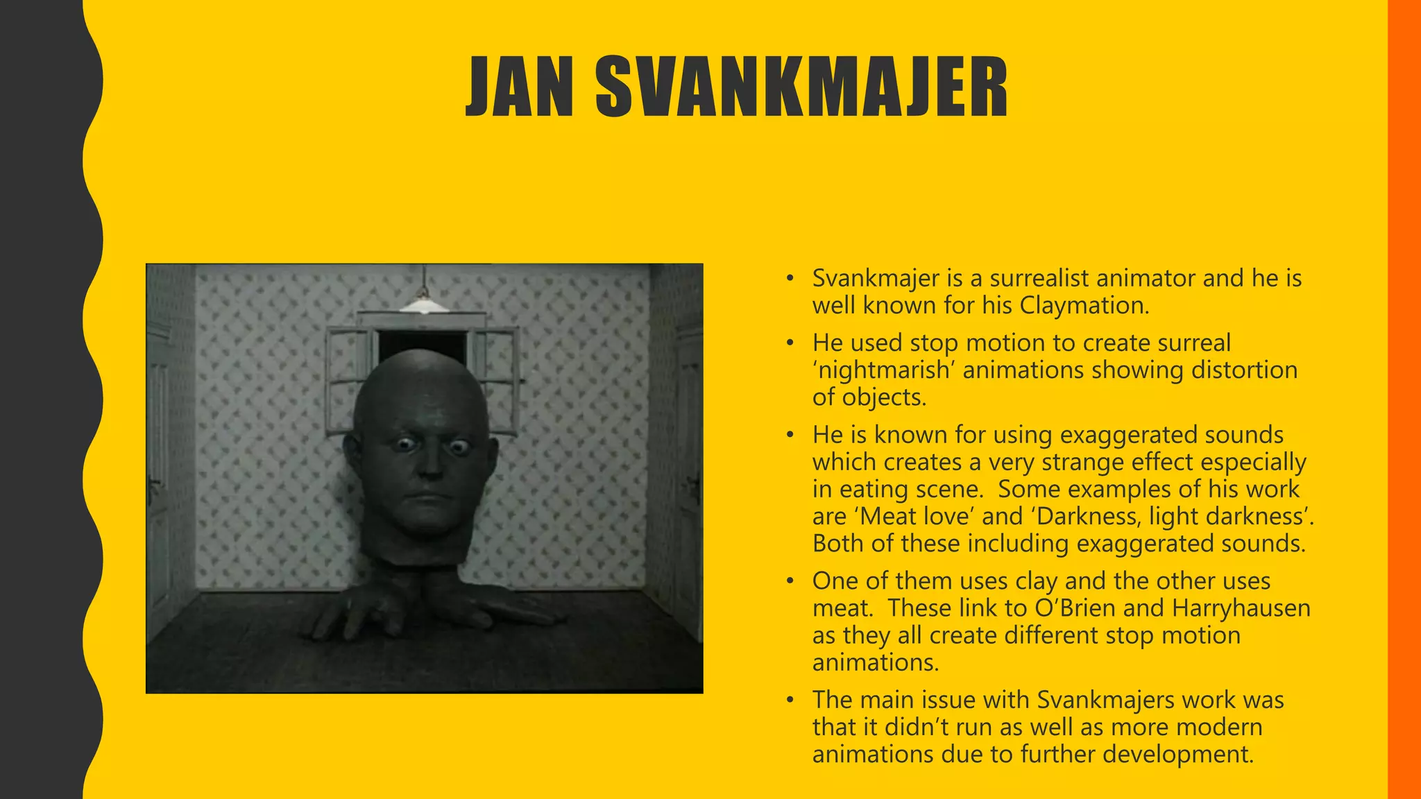 JAN SVANKMAJER
• Svankmajer is a surrealist animator and he is
well known for his Claymation.
• He used stop motion to create surreal
‘nightmarish’ animations showing distortion
of objects.
• He is known for using exaggerated sounds
which creates a very strange effect especially
in eating scene. Some examples of his work
are ‘Meat love’ and ‘Darkness, light darkness’.
Both of these including exaggerated sounds.
• One of them uses clay and the other uses
meat. These link to O’Brien and Harryhausen
as they all create different stop motion
animations.
• The main issue with Svankmajers work was
that it didn’t run as well as more modern
animations due to further development.
 