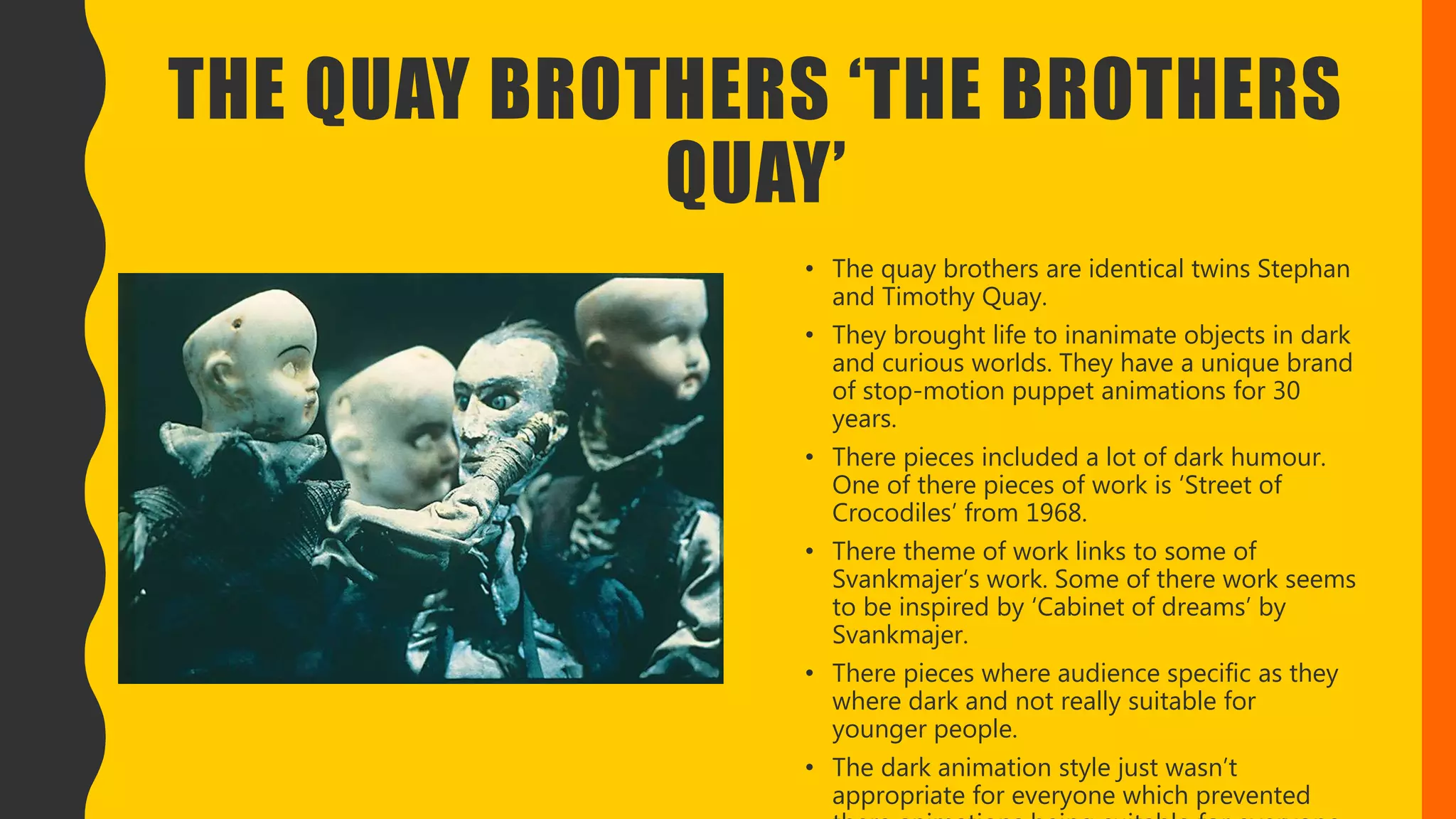 THE QUAY BROTHERS ‘THE BROTHERS
QUAY’
• The quay brothers are identical twins Stephan
and Timothy Quay.
• They brought life to inanimate objects in dark
and curious worlds. They have a unique brand
of stop-motion puppet animations for 30
years.
• There pieces included a lot of dark humour.
One of there pieces of work is ‘Street of
Crocodiles’ from 1968.
• There theme of work links to some of
Svankmajer’s work. Some of there work seems
to be inspired by ‘Cabinet of dreams’ by
Svankmajer.
• There pieces where audience specific as they
where dark and not really suitable for
younger people.
• The dark animation style just wasn’t
appropriate for everyone which prevented
 