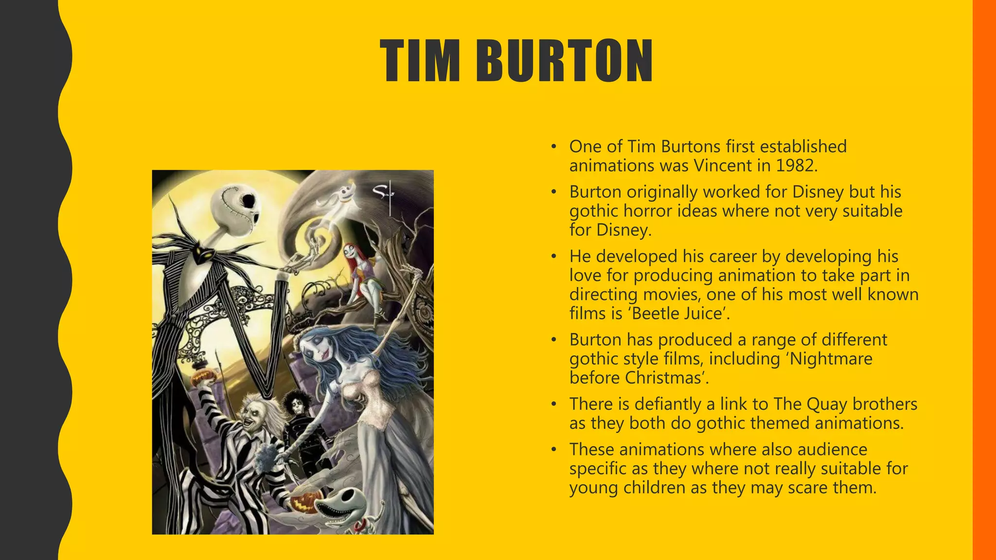 TIM BURTON
• One of Tim Burtons first established
animations was Vincent in 1982.
• Burton originally worked for Disney but his
gothic horror ideas where not very suitable
for Disney.
• He developed his career by developing his
love for producing animation to take part in
directing movies, one of his most well known
films is ‘Beetle Juice’.
• Burton has produced a range of different
gothic style films, including ‘Nightmare
before Christmas’.
• There is defiantly a link to The Quay brothers
as they both do gothic themed animations.
• These animations where also audience
specific as they where not really suitable for
young children as they may scare them.
 