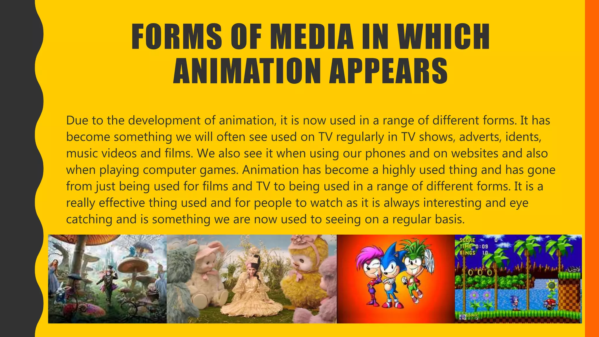 FORMS OF MEDIA IN WHICH
ANIMATION APPEARS
Due to the development of animation, it is now used in a range of different forms. It has
become something we will often see used on TV regularly in TV shows, adverts, idents,
music videos and films. We also see it when using our phones and on websites and also
when playing computer games. Animation has become a highly used thing and has gone
from just being used for films and TV to being used in a range of different forms. It is a
really effective thing used and for people to watch as it is always interesting and eye
catching and is something we are now used to seeing on a regular basis.
 