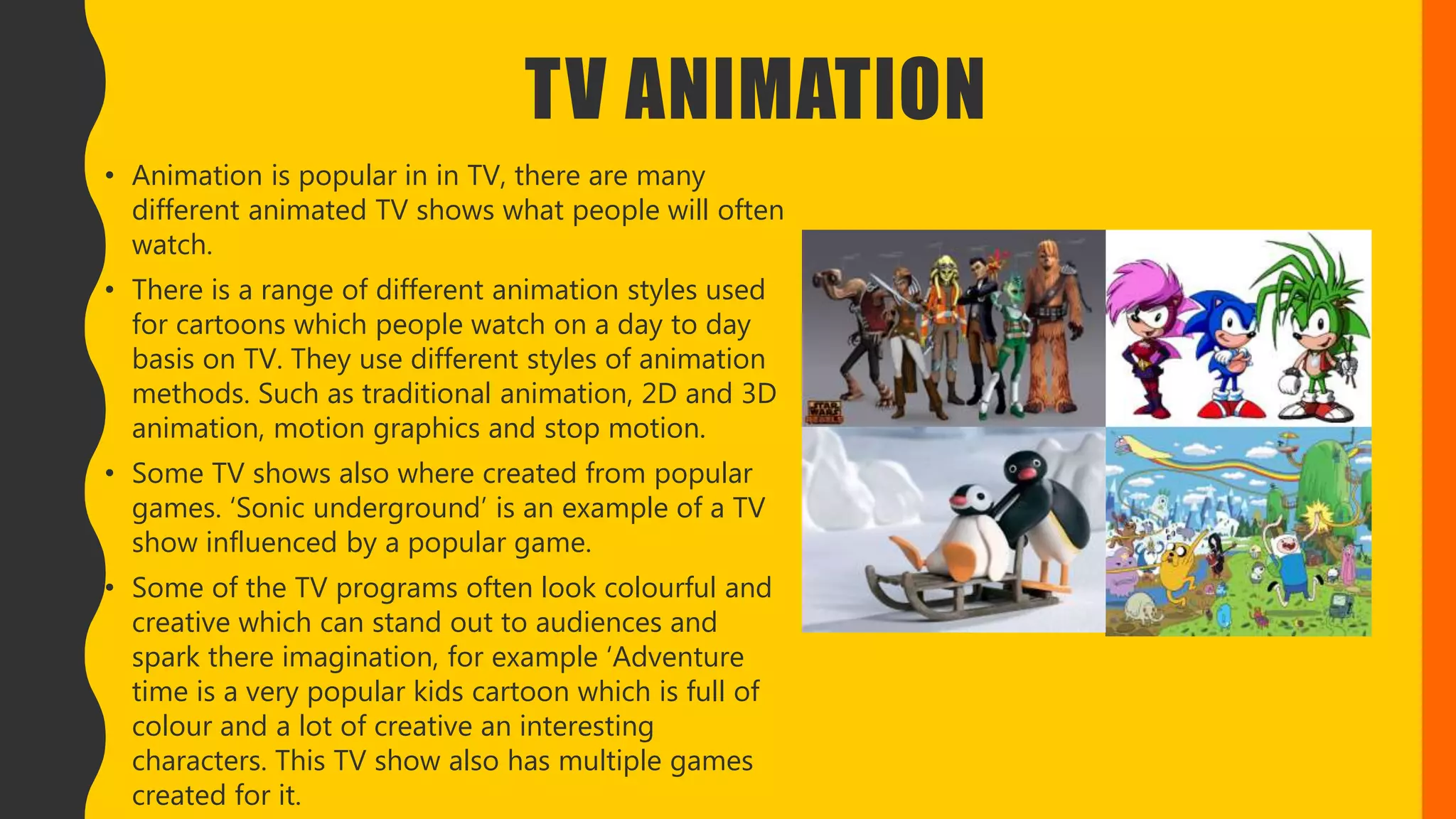 TV ANIMATION
• Animation is popular in in TV, there are many
different animated TV shows what people will often
watch.
• There is a range of different animation styles used
for cartoons which people watch on a day to day
basis on TV. They use different styles of animation
methods. Such as traditional animation, 2D and 3D
animation, motion graphics and stop motion.
• Some TV shows also where created from popular
games. ‘Sonic underground’ is an example of a TV
show influenced by a popular game.
• Some of the TV programs often look colourful and
creative which can stand out to audiences and
spark there imagination, for example ‘Adventure
time is a very popular kids cartoon which is full of
colour and a lot of creative an interesting
characters. This TV show also has multiple games
created for it.
 
