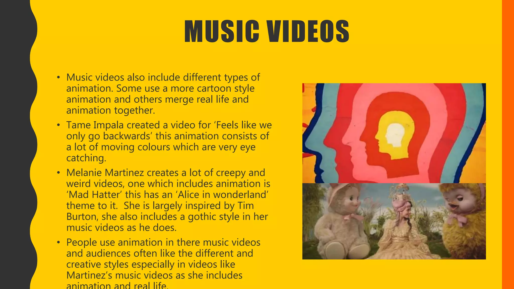 MUSIC VIDEOS
• Music videos also include different types of
animation. Some use a more cartoon style
animation and others merge real life and
animation together.
• Tame Impala created a video for ‘Feels like we
only go backwards’ this animation consists of
a lot of moving colours which are very eye
catching.
• Melanie Martinez creates a lot of creepy and
weird videos, one which includes animation is
‘Mad Hatter’ this has an ‘Alice in wonderland’
theme to it. She is largely inspired by Tim
Burton, she also includes a gothic style in her
music videos as he does.
• People use animation in there music videos
and audiences often like the different and
creative styles especially in videos like
Martinez’s music videos as she includes
 