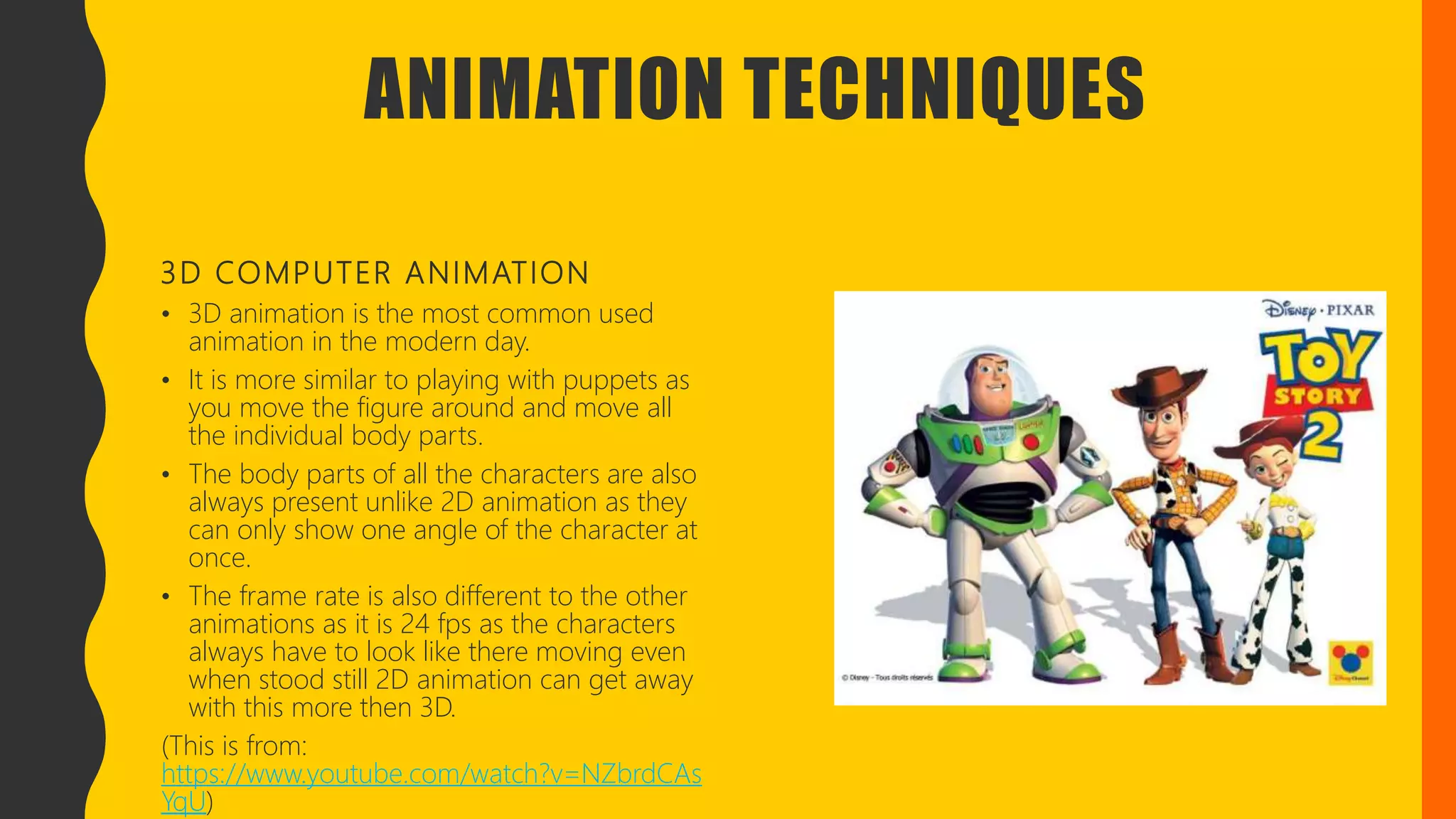 ANIMATION TECHNIQUES
3D COMPUTER ANIMATION
• 3D animation is the most common used
animation in the modern day.
• It is more similar to playing with puppets as
you move the figure around and move all
the individual body parts.
• The body parts of all the characters are also
always present unlike 2D animation as they
can only show one angle of the character at
once.
• The frame rate is also different to the other
animations as it is 24 fps as the characters
always have to look like there moving even
when stood still 2D animation can get away
with this more then 3D.
(This is from:
https://www.youtube.com/watch?v=NZbrdCAs
YqU)
 