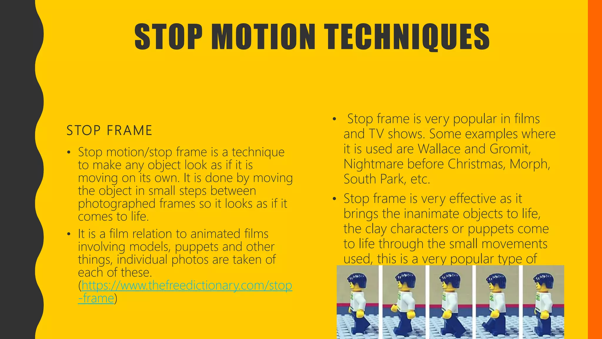 STOP MOTION TECHNIQUES
STOP FRAME
• Stop motion/stop frame is a technique
to make any object look as if it is
moving on its own. It is done by moving
the object in small steps between
photographed frames so it looks as if it
comes to life.
• It is a film relation to animated films
involving models, puppets and other
things, individual photos are taken of
each of these.
(https://www.thefreedictionary.com/stop
-frame)
• Stop frame is very popular in films
and TV shows. Some examples where
it is used are Wallace and Gromit,
Nightmare before Christmas, Morph,
South Park, etc.
• Stop frame is very effective as it
brings the inanimate objects to life,
the clay characters or puppets come
to life through the small movements
used, this is a very popular type of
animation used. (
 