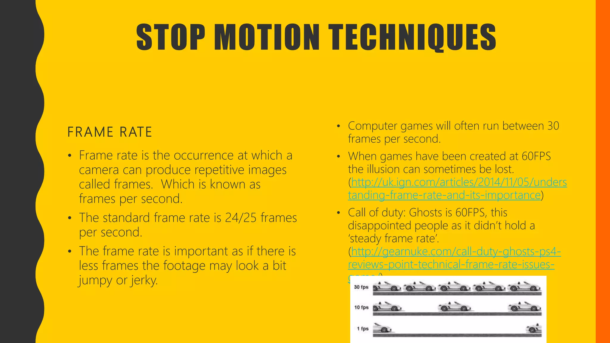 STOP MOTION TECHNIQUES
FRAME RATE
• Frame rate is the occurrence at which a
camera can produce repetitive images
called frames. Which is known as
frames per second.
• The standard frame rate is 24/25 frames
per second.
• The frame rate is important as if there is
less frames the footage may look a bit
jumpy or jerky.
• Computer games will often run between 30
frames per second.
• When games have been created at 60FPS
the illusion can sometimes be lost.
(http://uk.ign.com/articles/2014/11/05/unders
tanding-frame-rate-and-its-importance)
• Call of duty: Ghosts is 60FPS, this
disappointed people as it didn’t hold a
‘steady frame rate’.
(http://gearnuke.com/call-duty-ghosts-ps4-
reviews-point-technical-frame-rate-issues-
game/)
 