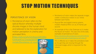 STOP MOTION TECHNIQUES
PERSISTENCE OF VISON
• Persistence of vison refers to the
optical illusion whereby multiple
discrete images in the human mind
and believed to be the explanation for
motion perception in cinema and
animated films.
(https://ipfs.io/ipfs/QmXoypizjW3Wkn
FiJnKLwHCnL72vedxjQkDDP1mXWo6u
co/wiki/Persistence_of_vision.html)
• Persistence of vision makes the separate images
create a continuous motion in our minds
between each frame.
• Physical film and digital cinema systems,
modern theatrical films run as 24 frames per
second.
• An example of this is the Zoetrope as it creates
the illusion of motion. This was one of the early
examples of persistence of vision.
(https://andreacollo.wordpress.com/2013/09/30
/a-weird-example-of-persistence-of-vision/)
• This is effective as it makes the animations look
as though they are moving through the
individual images which is important for the
viewers.
 