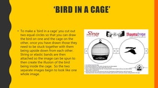 ‘BIRD IN A CAGE’
• To make a ‘bird in a cage’ you cut out
two equal circles so that you can draw
the bird on one and the cage on the
other, once you have drawn those they
need to be stuck together with them
being upside down from each other.
String or elastic bands are then
attached so the image can be spun to
then create the illusion of the bird
being inside the cage. So the two
separate images begin to look like one
whole image.
 