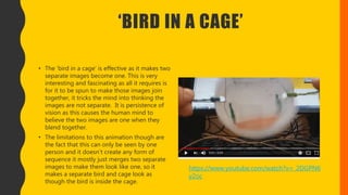 ‘BIRD IN A CAGE’
• The ‘bird in a cage’ is effective as it makes two
separate images become one. This is very
interesting and fascinating as all it requires is
for it to be spun to make those images join
together, it tricks the mind into thinking the
images are not separate. It is persistence of
vision as this causes the human mind to
believe the two images are one when they
blend together.
• The limitations to this animation though are
the fact that this can only be seen by one
person and it doesn’t create any form of
sequence it mostly just merges two separate
images to make them look like one, so it
makes a separate bird and cage look as
though the bird is inside the cage.
https://www.youtube.com/watch?v=_2DGPN6
y2oc
 