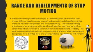 RANGE AND DEVELOPMENTS OF STOP
MOTION
• There where many pioneers who helped in the development of animation, they
created different ways for people to watch and animation and also different styles.
There are both the early pioneers and the contemporary. These helped develop
animation and some came up with new ideas all together. Also how we got from
simple methods of animation to the animation we are more likely to see today. The
early pioneers created animations for anyone to enjoy where as when movies where
being made more they had more of a specific audience type especially with films like
‘King Kong’.
 