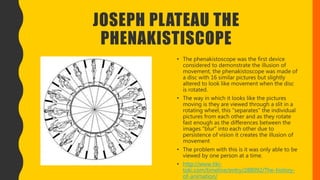 JOSEPH PLATEAU THE
PHENAKISTISCOPE
• The phenakistoscope was the first device
considered to demonstrate the illusion of
movement, the phenakistoscope was made of
a disc with 16 similar pictures but slightly
altered to look like movement when the disc
is rotated.
• The way in which it looks like the pictures
moving is they are viewed through a slit in a
rotating wheel, this "separates" the individual
pictures from each other and as they rotate
fast enough as the differences between the
images "blur" into each other due to
persistence of vision it creates the illusion of
movement
• The problem with this is it was only able to be
viewed by one person at a time.
• http://www.tiki-
toki.com/timeline/entry/288092/The-history-
of-animation/
 