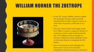 WILLIAM HORNER THE ZOETROPE
• In the 19th century William Horner created
the Zoetrope, this was used to provide
entertainment. It didn’t require a mirror so
more then one person could view it at a
time.
• This was a drum which had images inside
of it. When it is spun it creates an illusion of
continuous motion when looking into the
slot. This making it look as though it is
moving. Traditional cinema projectors work
on the same illusion by stopping the film
frames.
• Due to this being an early development
there wasn’t much of an animation
compared to what we see now, it was just a
 